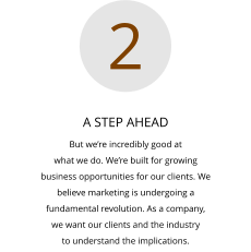 A STEP AHEAD But we’re incredibly good at  what we do. We’re built for growing  business opportunities for our clients. We  believe marketing is undergoing a  fundamental revolution. As a company,  we want our clients and the industry  to understand the implications.  2