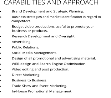 CAPABILITIES AND APPROACH ·	Brand Development and Strategic Planning.   ·	Business strategies and market identification in regard to                competitors.    ·	Budget video productions useful to promote your                               business or products. ·	Research Development and Oversight. ·	Advertising. ·	Public Relations. ·	Social Media Management. ·	Design of all promotional and advertising material. ·	WEB design and Search Engine Optimisation. ·	Video editing and post production. ·	Direct Marketing. ·	Business to Business. ·	Trade Show and Event Marketing. ·	In-House Promotional Management.