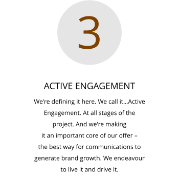 ACTIVE ENGAGEMENT We're defining it here. We call it…Active  Engagement. At all stages of the  project. And we're making  it an important core of our offer –  the best way for communications to  generate brand growth. We endeavour  to live it and drive it.  3